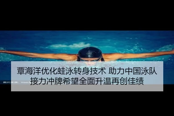 覃海洋优化蛙泳转身技术 助力中国泳队接力冲牌希望全面升温再创佳绩