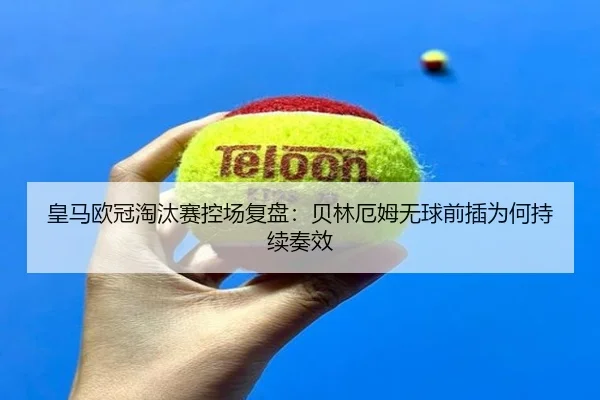 皇马欧冠淘汰赛控场复盘：贝林厄姆无球前插为何持续奏效